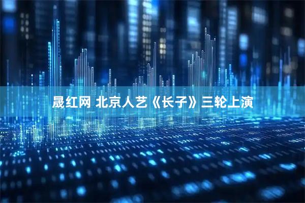 晟红网 北京人艺《长子》三轮上演