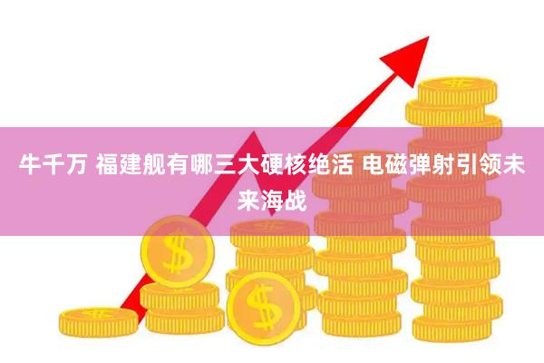 牛千万 福建舰有哪三大硬核绝活 电磁弹射引领未来海战