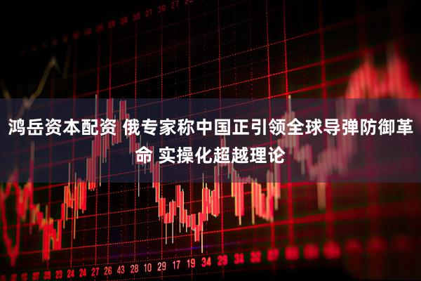 鸿岳资本配资 俄专家称中国正引领全球导弹防御革命 实操化超越理论