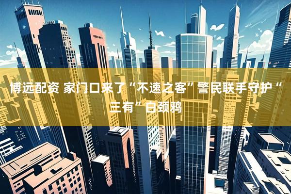 博远配资 家门口来了“不速之客”警民联手守护“三有”白颈鸦