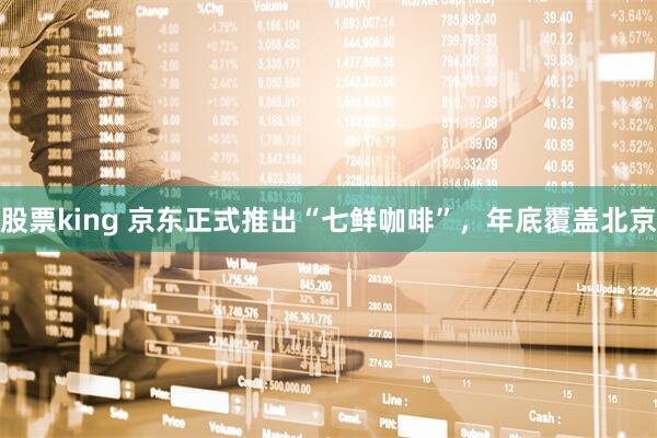 股票king 京东正式推出“七鲜咖啡”，年底覆盖北京