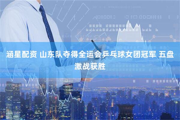 涵星配资 山东队夺得全运会乒乓球女团冠军 五盘激战获胜
