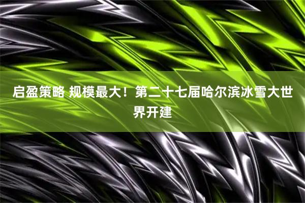 启盈策略 规模最大！第二十七届哈尔滨冰雪大世界开建
