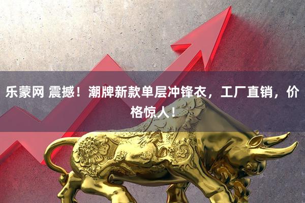 乐蒙网 震撼！潮牌新款单层冲锋衣，工厂直销，价格惊人！