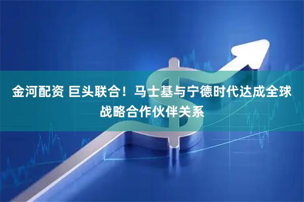 金河配资 巨头联合！马士基与宁德时代达成全球战略合作伙伴关系