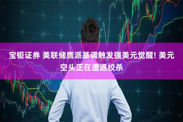 宝钜证券 美联储鹰派基调触发强美元觉醒! 美元空头正在遭遇绞杀