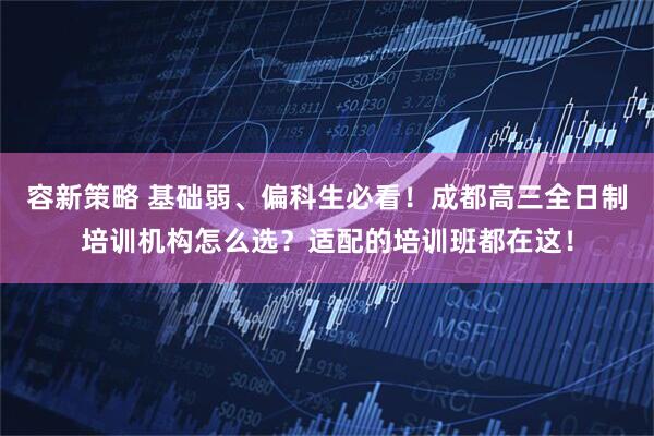 容新策略 基础弱、偏科生必看！成都高三全日制培训机构怎么选？适配的培训班都在这！