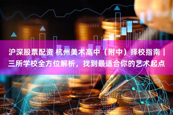 沪深股票配资 杭州美术高中（附中）择校指南｜三所学校全方位解析，找到最适合你的艺术起点