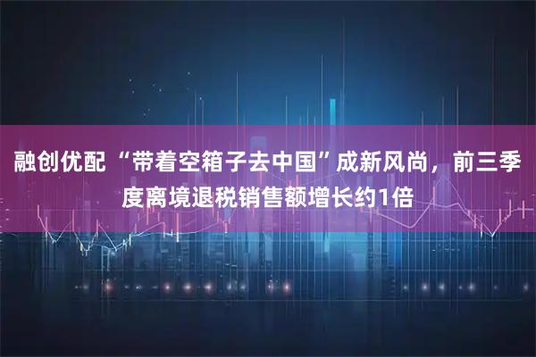 融创优配 “带着空箱子去中国”成新风尚，前三季度离境退税销售额增长约1倍