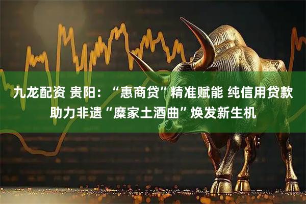九龙配资 贵阳：“惠商贷”精准赋能 纯信用贷款助力非遗“糜家土酒曲”焕发新生机