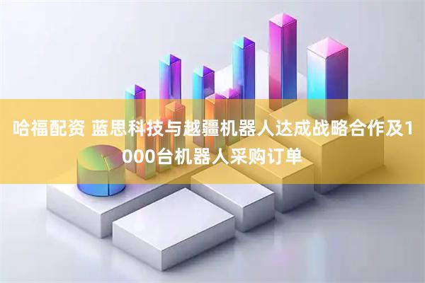 哈福配资 蓝思科技与越疆机器人达成战略合作及1000台机器人采购订单