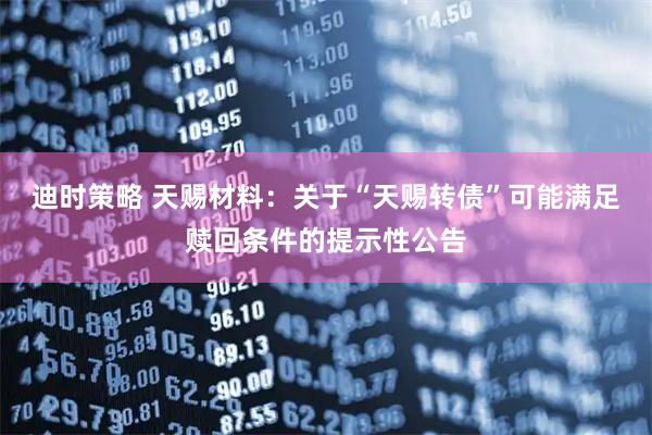 迪时策略 天赐材料：关于“天赐转债”可能满足赎回条件的提示性公告