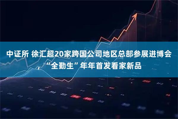 中证所 徐汇超20家跨国公司地区总部参展进博会，“全勤生”年年首发看家新品