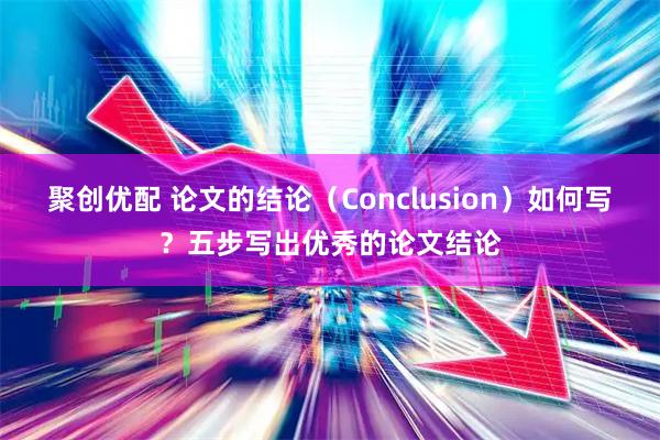 聚创优配 论文的结论（Conclusion）如何写？五步写出优秀的论文结论
