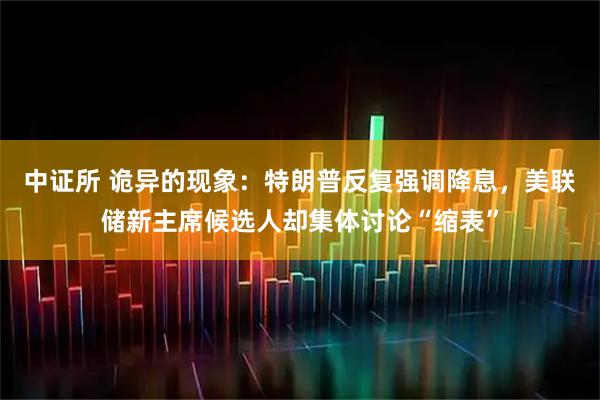 中证所 诡异的现象：特朗普反复强调降息，美联储新主席候选人却集体讨论“缩表”