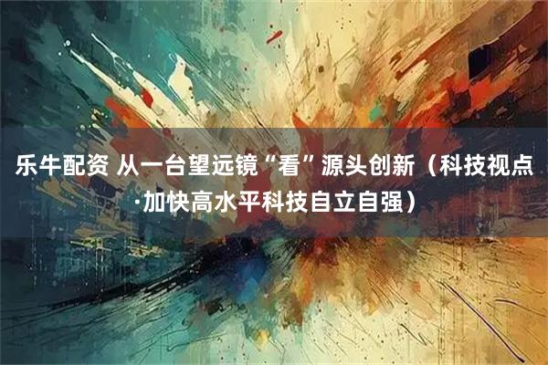 乐牛配资 从一台望远镜“看”源头创新（科技视点·加快高水平科技自立自强）