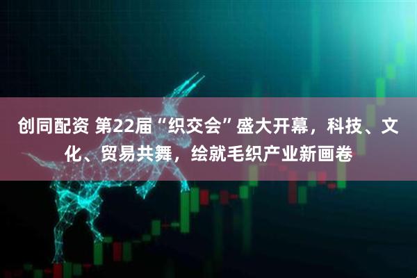 创同配资 第22届“织交会”盛大开幕，科技、文化、贸易共舞，绘就毛织产业新画卷