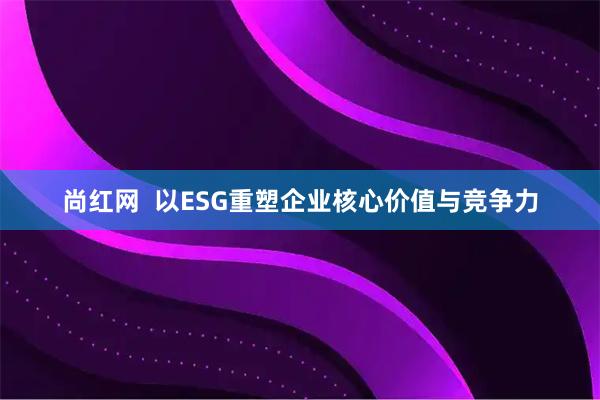 尚红网  以ESG重塑企业核心价值与竞争力