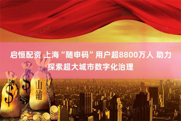 启恒配资 上海“随申码”用户超8800万人 助力探索超大城市数字化治理