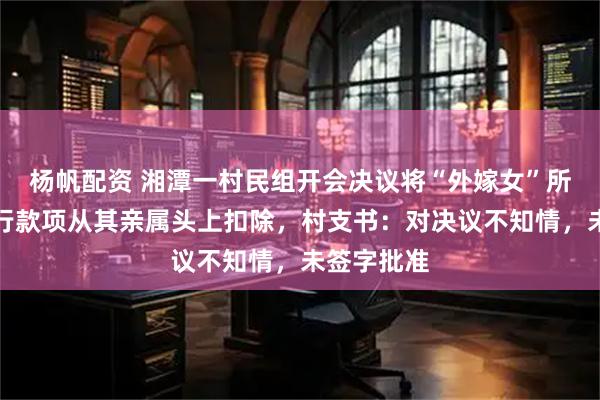 杨帆配资 湘潭一村民组开会决议将“外嫁女”所得法院执行款项从其亲属头上扣除，村支书：对决议不知情，未签字批准