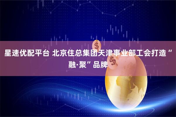 星速优配平台 北京住总集团天津事业部工会打造“融·聚”品牌