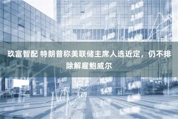 玖富智配 特朗普称美联储主席人选近定，仍不排除解雇鲍威尔