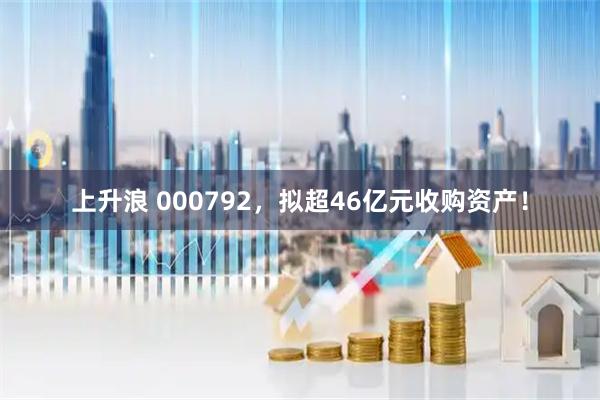 上升浪 000792，拟超46亿元收购资产！