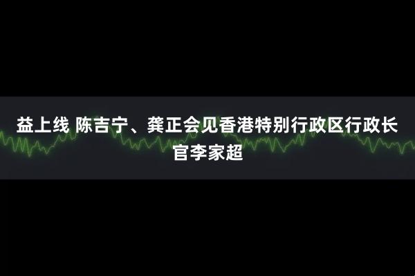 益上线 陈吉宁、龚正会见香港特别行政区行政长官李家超