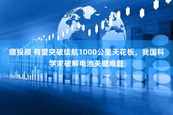 趣投顾 有望突破续航1000公里天花板，我国科学家破解电池关键难题