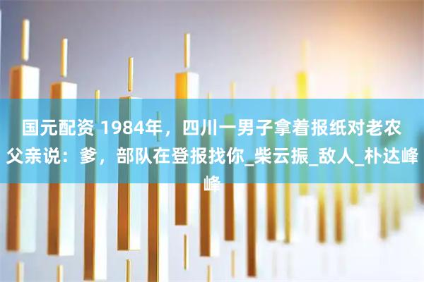 国元配资 1984年，四川一男子拿着报纸对老农父亲说：爹，部队在登报找你_柴云振_敌人_朴达峰