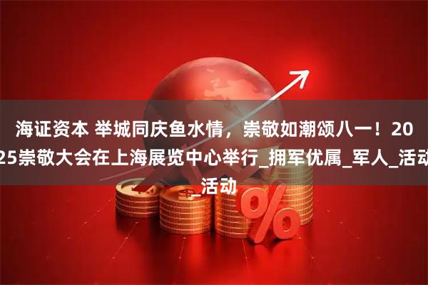 海证资本 举城同庆鱼水情，崇敬如潮颂八一！2025崇敬大会在上海展览中心举行_拥军优属_军人_活动