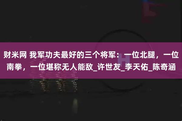 财米网 我军功夫最好的三个将军：一位北腿，一位南拳，一位堪称无人能敌_许世友_李天佑_陈奇涵