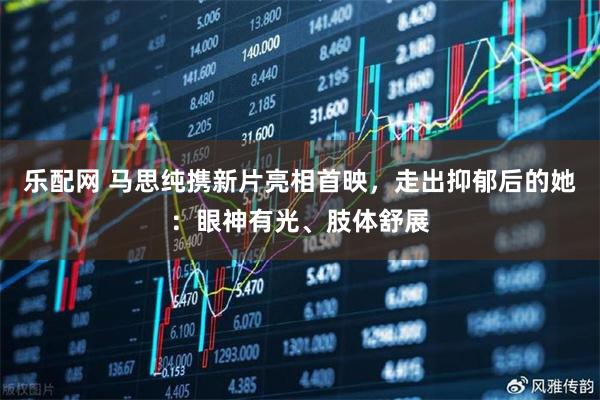 乐配网 马思纯携新片亮相首映，走出抑郁后的她：眼神有光、肢体舒展